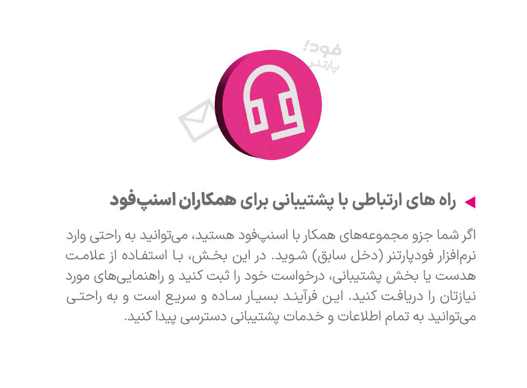 تماس با ما - اگر شما جزو مجموعه‌های همکار با اسنپ‌فود هستید، می‌توانید به راحتی وارد نرم‌افزار فود پارتنر (دخل سابق) شوید. در این بخش، با استفاده از علامت هدست یا بخش پشتیبانی، درخواست خود را ثبت کنید و راهنمایی‌های مورد نیازتان را دریافت کنید. این فرآیند بسیار ساده و سریع است و به راحتی می‌توانید به تمام اطلاعات و خدمات پشتیبانی دسترسی پیدا کنید.